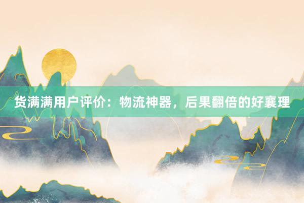 货满满用户评价：物流神器，后果翻倍的好襄理