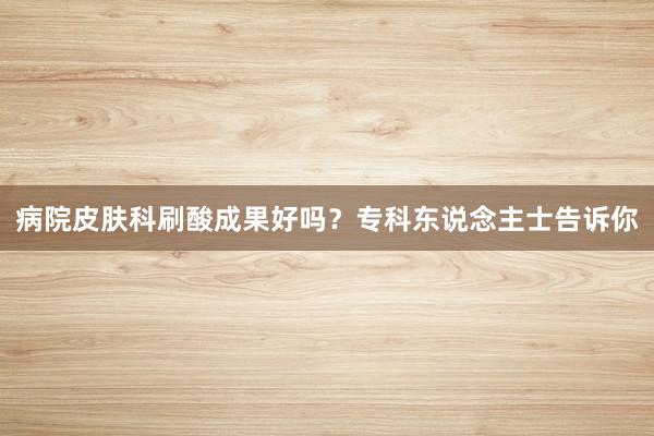 病院皮肤科刷酸成果好吗?专科东说念主士告诉你